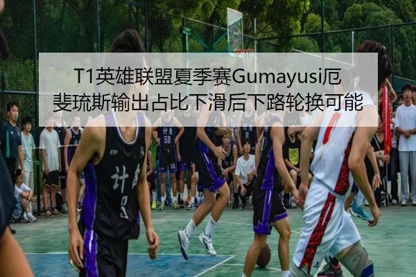 T1英雄联盟夏季赛Gumayusi厄斐琉斯输出占比下滑后下路轮换可能