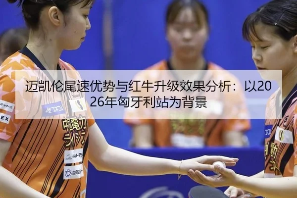 迈凯伦尾速优势与红牛升级效果分析：以2026年匈牙利站为背景